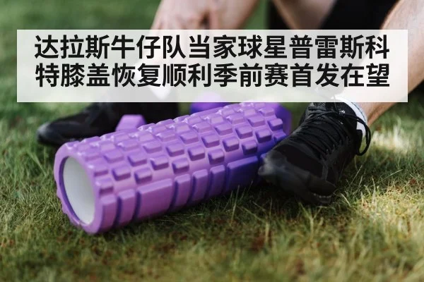 达拉斯牛仔队当家球星普雷斯科特膝盖恢复顺利季前赛首发在望