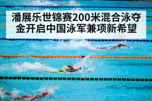 潘展乐世锦赛200米混合泳夺金开启中国泳军兼项新希望